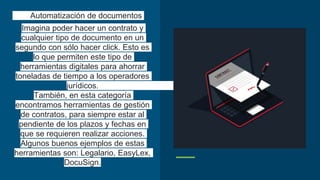 Automatización de documentos
Imagina poder hacer un contrato y
cualquier tipo de documento en un
segundo con sólo hacer click. Esto es
lo que permiten este tipo de
herramientas digitales para ahorrar
toneladas de tiempo a los operadores
jurídicos.
También, en esta categoría
encontramos herramientas de gestión
de contratos, para siempre estar al
pendiente de los plazos y fechas en
que se requieren realizar acciones.
Algunos buenos ejemplos de estas
herramientas son: Legalario, EasyLex,
DocuSign.
 