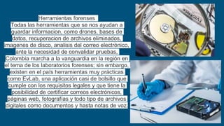Herramientas forenses
Todas las herramientas que se nos ayudan a
guardar informacion, como drones, bases de
datos, recuperacion de archivos eliminados,
imagenes de disco, analisis del correo electrónico,
ante la necesidad de convalidar pruebas,
Colombia marcha a la vanguardia en la región en
el tema de los laboratorios forenses; sin embargo,
existen en el país herramientas muy prácticas
como EvLab, una aplicación casi de bolsillo que
cumple con los requisitos legales y que tiene la
posibilidad de certificar correos electrónicos,
páginas web, fotografías y todo tipo de archivos
digitales como documentos y hasta notas de voz.
 