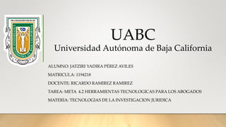 UABC
Universidad Autónoma de Baja California
ALUMNO: JATZIRI YADIRA PÉREZ AVILES
MATRICULA: 1194218
DOCENTE: RICARDO RAMIREZ RAMIREZ
TAREA: META 4.2 HERRAMIENTAS TECNOLOGICAS PARA LOS ABOGADOS
MATERIA: TECNOLOGIAS DE LA INVESTIGACION JURIDICA
 
