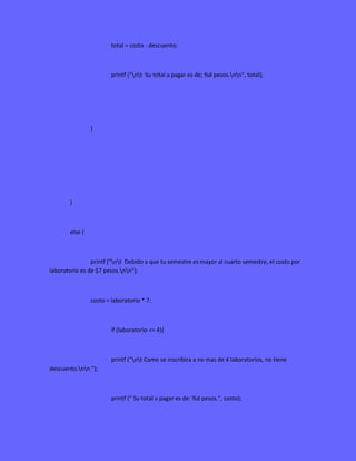 total = costo - descuento;
printf ("nt Su total a pagar es de; %d pesos.nn", total);
}
}
else {
printf ("nt Debido a que tu semestre es mayor al cuarto semestre, el costo por
laboratorio es de $7 pesos.nn");
costo = laboratorio * 7;
if (laboratorio <= 4){
printf ("nt Como se inscribira a no mas de 4 laboratorios, no tiene
descuento.nn ");
printf (" Su total a pagar es de: %d pesos.", costo);
 