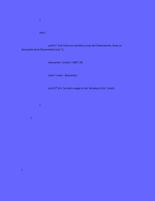 }
else {
printf (" nt Como se inscribira a mas de 4 laboratorios, tiene un
descuento de el 20 porciento.nn ");
descuento = (costo / 100)* 20;
total = costo - descuento;
printf ("nt Su total a pagar es de; %d pesos.nn", total);
}
}
}
 