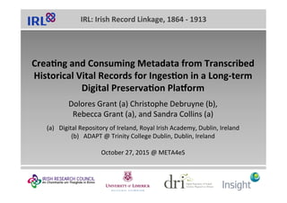 IRL:	Irish	Record	Linkage,	1864	-	1913	
Crea;ng	and	Consuming	Metadata	from	Transcribed	
Historical	Vital	Records	for	Inges;on	in	a	Long-term	
Digital	Preserva;on	PlaIorm	
	
Dolores	Grant	(a)	Christophe	Debruyne	(b),		
Rebecca	Grant	(a),	and	Sandra	Collins	(a)	
	
(a)  Digital	Repository	of	Ireland,	Royal	Irish	Academy,	Dublin,	Ireland	
(b)  ADAPT	@	Trinity	College	Dublin,	Dublin,	Ireland	
	
October	27,	2015	@	META4eS	
 