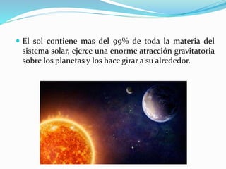  El sol contiene mas del 99% de toda la materia del
sistema solar, ejerce una enorme atracción gravitatoria
sobre los planetas y los hace girar a su alrededor.
 