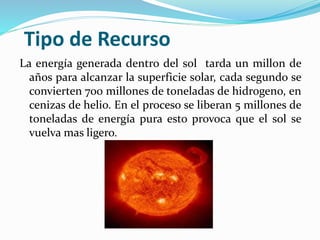 Tipo de Recurso
La energía generada dentro del sol tarda un millon de
años para alcanzar la superficie solar, cada segundo se
convierten 700 millones de toneladas de hidrogeno, en
cenizas de helio. En el proceso se liberan 5 millones de
toneladas de energía pura esto provoca que el sol se
vuelva mas ligero.
 