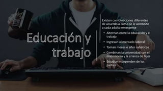 Existen combinaciones diferentes
de acuerdo a como se le acomode
a cada adulto emergente
• Alternan entre la educación y el
trabajo
• Ingresan al mercado laboral
• Toman meces o años sabáticos
• Combinan la universidad con el
matrimonio y la crianza de hijos
• Estudian y dependen de los
padres