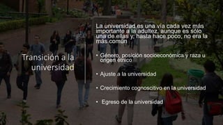 Transición a la
universidad
La universidad es una vía cada vez más
importante a la adultez, aunque es sólo
una de ellas y, hasta hace poco, no era la
más común
• Género, posición socioeconómica y raza u
origen étnico
• Ajuste a la universidad
• Crecimiento cognoscitivo en la universidad
• Egreso de la universidad