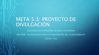 META 5.3: PROYECTO DE
DIVULGACIÓN
UNIVERSIDAD AUTÓNOMA DE BAJA CALIFORNIA
MATERIA: TECNOLOGÍAS PARA LA GENERACIÓN DEL CONO...