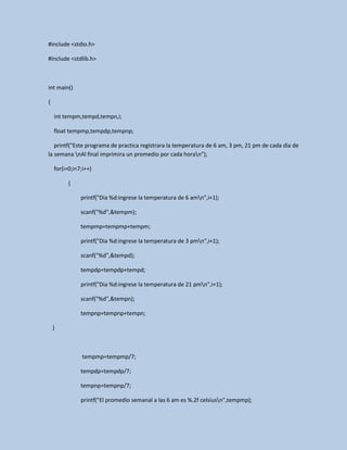 #include <stdio.h>
#include <stdlib.h>
int main()
{
int tempm,tempd,tempn,i;
float tempmp,tempdp,tempnp;
printf("Este programa de practica registrara la temperatura de 6 am, 3 pm, 21 pm de cada dia de
la semana nAl final imprimira un promedio por cada horan");
for(i=0;i<7;i++)
{
printf("Dia %d:ingrese la temperatura de 6 amn",i+1);
scanf("%d",&tempm);
tempmp=tempmp+tempm;
printf("Dia %d:ingrese la temperatura de 3 pmn",i+1);
scanf("%d",&tempd);
tempdp=tempdp+tempd;
printf("Dia %d:ingrese la temperatura de 21 pmn",i+1);
scanf("%d",&tempn);
tempnp=tempnp+tempn;
}
tempmp=tempmp/7;
tempdp=tempdp/7;
tempnp=tempnp/7;
printf("El promedio semanal a las 6 am es %.2f celsiusn",tempmp);