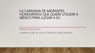 LA CARAVANA DE MIGRANTES
HONDUREÑOS QUE QUIERE UTILIZAR A
MÉXICO PARA LLEGAR A EU
RODOLFO LEON OCHOA.
ALUMNO DE UABC FACULTAD DE DERECHO, CAMPUS MEXICALI.
 