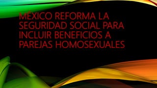 MÉXICO REFORMA LA
SEGURIDAD SOCIAL PARA
INCLUIR BENEFICIOS A
PAREJAS HOMOSEXUALES
 