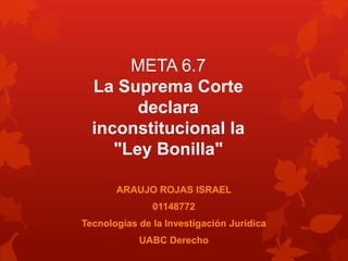 ARAUJO ROJAS ISRAEL
01148772
Tecnologías de la Investigación Jurídica
UABC Derecho
META 6.7
La Suprema Corte
declara
inconstitucional la
"Ley Bonilla"
 