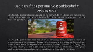 Uso para fines persuasivos: publicidad y
propaganda
La fotografía publicitaria o comercial se ha convertido en uno de los campos más
creativos dentro del mundo de la imagen. Su objetivo es vender, y para eso hay que
usar la imaginación.
La fotografía publicitaria nace con el fin de anunciar, dar a conocer y vender un
producto, dentro de sus características y técnicas para una propaganda fotográfica es
atraer la atención de los espectadores, transmitir una idea plasmada en la fotografía y
lo más importante, dar una buena imagen. Todo esto resulta primordial, por lo que se
ha de tener cuidado con el mensaje transmitido o la fotografía en sí misma.
 