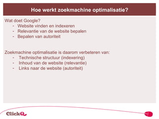 Hoe werkt zoekmachine optimalisatie? Wat doet Google? Website vinden en indexeren Relevantie van de website bepalen Bepalen van autoriteit Zoekmachine optimalisatie is daarom verbeteren van: Technische structuur (indexering) Inhoud van de website (relevantie) Links naar de website (autoriteit) 