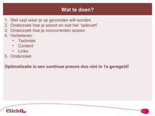 Wat te doen? Stel vast waar je op gevonden wilt worden Onderzoek hoe je scoort en wat het “oplevert” Onderzoek hoe je concurrenten scoren Verbeteren: Techniek Content Links Onderzoek Optimalisatie is een continue proces dus niet in 1x geregeld! 