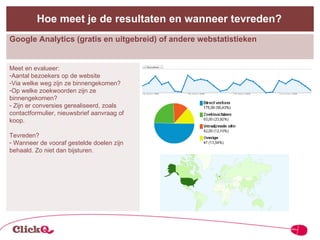 Google Analytics (gratis en uitgebreid) of andere webstatistieken Hoe meet je de resultaten en wanneer tevreden? Meet en evalueer: Aantal bezoekers op de website Via welke weg zijn ze binnengekomen? Op welke zoekwoorden zijn ze binnengekomen? Zijn er conversies gerealiseerd, zoals contactformulier, nieuwsbrief aanvraag of koop. Tevreden? Wanneer de vooraf gestelde doelen zijn behaald. Zo niet dan bijsturen. 