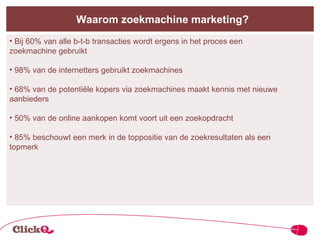 Waarom zoekmachine marketing? Bij 60% van alle b-t-b transacties wordt ergens in het proces een    zoekmachine gebruikt  98% van de internetters gebruikt zoekmachines 68% van de potentiële kopers via zoekmachines maakt kennis met nieuwe    aanbieders 50% van de online aankopen komt voort uit een zoekopdracht 85% beschouwt een merk in de toppositie van de zoekresultaten als een    topmerk 