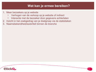Wat kan je ermee bereiken? Meer bezoekers op je website Verhogen van de verkoop op je website of indirect Interactie met de bezoeker door gegevens achterlaten Inzicht in het zoekgedrag van je doelgroep via de statistieken Naamsbekendheid/autoriteit binnen de branche 