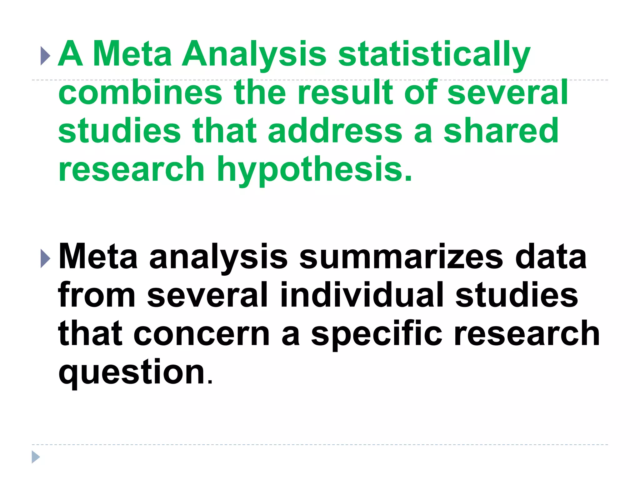  A Meta Analysis statistically
combines the result of several
studies that address a shared
research hypothesis.
 Meta analysis summarizes data
from several individual studies
that concern a specific research
question.
 