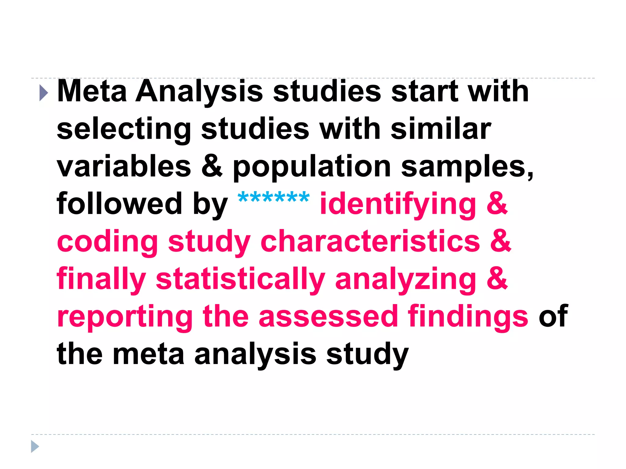  Meta Analysis studies start with
selecting studies with similar
variables & population samples,
followed by ****** identifying &
coding study characteristics &
finally statistically analyzing &
reporting the assessed findings of
the meta analysis study
 