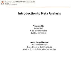 Introduction to Meta Analysis
Presented by
Junaid AKG
M.Sc. Bioinformatics
Roll No: 181706016
Under the guidance of
Mr. Sandeep Mallya
Department of Bioinformatics
Manipal School of Life Sciences, Manipal
 