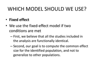 WHICH MODEL SHOULD WE USE?
• Fixed effect
• We use the fixed-effect model if two
conditions are met
– First, we believe that all the studies included in
the analysis are functionally identical.
– Second, our goal is to compute the common effect
size for the identified population, and not to
generalize to other populations.
 