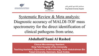Systematic Review & Meta analysis:
Diagnostic accuracy of MALDI-TOF mass
spectrometry for the direct identification of
clinical pathogens from urine.
Clinical Microbiology Resident.
King Fahd Hospital of the University.
Teaching Assistant, Department of Microbiology, Imam Abdulrahman Bin
Faisal University, Dammam, Saudi Arabia.
Abdullatif Sami Al Rashed
 