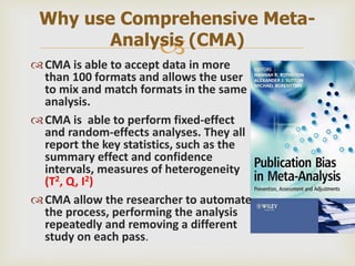 
CMA is able to accept data in more
than 100 formats and allows the user
to mix and match formats in the same
analysis.
CMA is able to perform fixed-effect
and random-effects analyses. They all
report the key statistics, such as the
summary effect and confidence
intervals, measures of heterogeneity
(T2, Q, I2)
CMA allow the researcher to automate
the process, performing the analysis
repeatedly and removing a different
study on each pass.
Why use Comprehensive Meta-
Analysis (CMA)
 