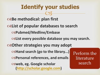 
Be methodical: plan first
List of popular databases to search
Pubmed/Medline/Embase
List every possible database you may search.
Other strategies you may adopt
Hand search (go to the library...)
Personal references, and emails
web, eg. Google scholar
(http://scholar.google.com)
Identify your studies
Perform the
literature
search
 