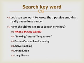 
Let's say we want to know that passive smoking
really cause lung cancer.
How should we set up a search strategy?
 What is the key words?
 “Smoking” or/and “lung cancer”
 Passive/Second hand smoking
 Active smoking
 Air pollution
 Lung disease
Search key word
 