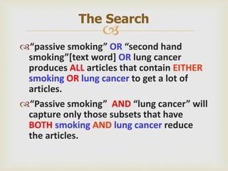 
“passive smoking” OR “second hand
smoking”[text word] OR lung cancer
produces ALL articles that contain EITHER
smoking OR lung cancer to get a lot of
articles.
“Passive smoking” AND “lung cancer” will
capture only those subsets that have
BOTH smoking AND lung cancer reduce
the articles.
The Search
 
