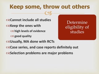 
Cannot include all studies
Keep the ones with
 high levels of evidence
 good quality
Usually, MA done with RCTs
Case series, and case reports definitely out
Selection problems are major problems
Keep some, throw out others
Determine
eligibility of
studies
 