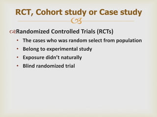 
Randomized Controlled Trials (RCTs)
• The cases who was random select from population
• Belong to experimental study
• Exposure didn’t naturally
• Blind randomized trial
RCT, Cohort study or Case study
 