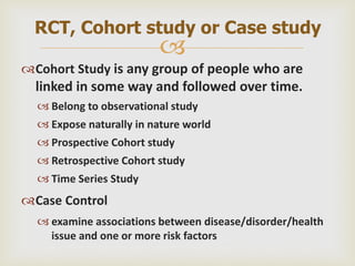 
Cohort Study is any group of people who are
linked in some way and followed over time.
 Belong to observational study
 Expose naturally in nature world
 Prospective Cohort study
 Retrospective Cohort study
 Time Series Study
Case Control
 examine associations between disease/disorder/health
issue and one or more risk factors
RCT, Cohort study or Case study
 