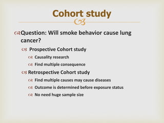 
Question: Will smoke behavior cause lung
cancer?
 Prospective Cohort study
 Causality research
 Find multiple consequence
 Retrospective Cohort study
 Find multiple causes may cause diseases
 Outcome is determined before exposure status
 No need huge sample size
Cohort study
 
