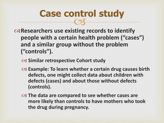
Researchers use existing records to identify
people with a certain health problem (“cases”)
and a similar group without the problem
(“controls”).
 Similar retrospective Cohort study
 Example: To learn whether a certain drug causes birth
defects, one might collect data about children with
defects (cases) and about those without defects
(controls).
 The data are compared to see whether cases are
more likely than controls to have mothers who took
the drug during pregnancy.
Case control study
 