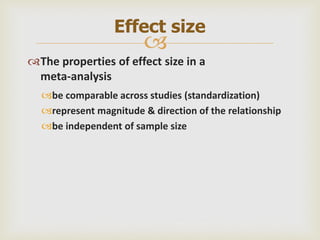 
The properties of effect size in a
meta-analysis
be comparable across studies (standardization)
represent magnitude & direction of the relationship
be independent of sample size
Effect size
 
