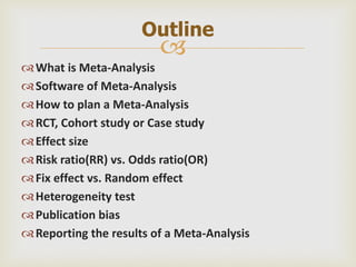 
What is Meta-Analysis
Software of Meta-Analysis
How to plan a Meta-Analysis
RCT, Cohort study or Case study
Effect size
Risk ratio(RR) vs. Odds ratio(OR)
Fix effect vs. Random effect
Heterogeneity test
Publication bias
Reporting the results of a Meta-Analysis
Outline
 