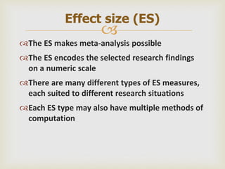 
The ES makes meta-analysis possible
The ES encodes the selected research findings
on a numeric scale
There are many different types of ES measures,
each suited to different research situations
Each ES type may also have multiple methods of
computation
Effect size (ES)
 