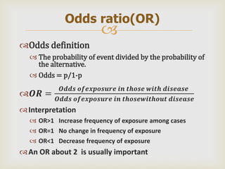
Odds definition
 The probability of event divided by the probability of
the alternative.
 Odds = p/1-p
𝑶𝑹 =
𝑶𝒅𝒅𝒔 𝒐𝒇𝒆𝒙𝒑𝒐𝒔𝒖𝒓𝒆 𝒊𝒏 𝒕𝒉𝒐𝒔𝒆 𝒘𝒊𝒕𝒉 𝒅𝒊𝒔𝒆𝒂𝒔𝒆
𝑶𝒅𝒅𝒔 𝒐𝒇𝒆𝒙𝒑𝒐𝒔𝒖𝒓𝒆 𝒊𝒏 𝒕𝒉𝒐𝒔𝒆𝒘𝒊𝒕𝒉𝒐𝒖𝒕 𝒅𝒊𝒔𝒆𝒂𝒔𝒆
Interpretation
 OR>1 Increase frequency of exposure among cases
 OR=1 No change in frequency of exposure
 OR<1 Decrease frequency of exposure
An OR about 2 is usually important
Odds ratio(OR)
 