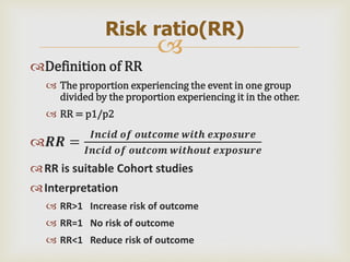 
Definition of RR
 The proportion experiencing the event in one group
divided by the proportion experiencing it in the other.
 RR = p1/p2
𝑹𝑹 =
𝑰𝒏𝒄𝒊𝒅 𝒐𝒇 𝒐𝒖𝒕𝒄𝒐𝒎𝒆 𝒘𝒊𝒕𝒉 𝒆𝒙𝒑𝒐𝒔𝒖𝒓𝒆
𝑰𝒏𝒄𝒊𝒅 𝒐𝒇 𝒐𝒖𝒕𝒄𝒐𝒎 𝒘𝒊𝒕𝒉𝒐𝒖𝒕 𝒆𝒙𝒑𝒐𝒔𝒖𝒓𝒆
RR is suitable Cohort studies
Interpretation
 RR>1 Increase risk of outcome
 RR=1 No risk of outcome
 RR<1 Reduce risk of outcome
Risk ratio(RR)
 