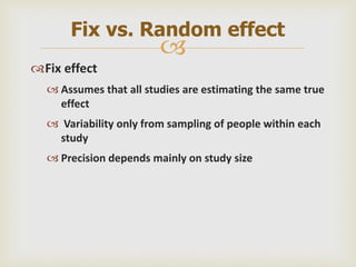 
Fix effect
 Assumes that all studies are estimating the same true
effect
 Variability only from sampling of people within each
study
 Precision depends mainly on study size
Fix vs. Random effect
 