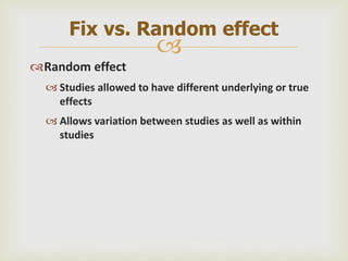 
Random effect
 Studies allowed to have different underlying or true
effects
 Allows variation between studies as well as within
studies
Fix vs. Random effect
 
