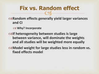 
Random effects generally yield larger variances
and CI
 Why? Incorporate
If heterogeneity between studies is large
between variance, will dominate the weights
and all studies will be weighted more equally
Model weight for large studies less in random vs.
fixed effects model
Fix vs. Random effect
 