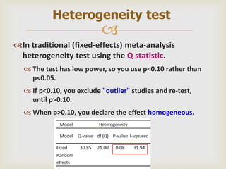 
In traditional (fixed-effects) meta-analysis
heterogeneity test using the Q statistic.
 The test has low power, so you use p<0.10 rather than
p<0.05.
 If p<0.10, you exclude "outlier" studies and re-test,
until p>0.10.
 When p>0.10, you declare the effect homogeneous.
Heterogeneity test
 