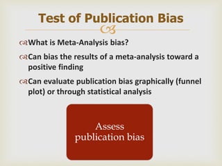 
What is Meta-Analysis bias?
Can bias the results of a meta-analysis toward a
positive finding
Can evaluate publication bias graphically (funnel
plot) or through statistical analysis
Test of Publication Bias
Assess
publication bias
 