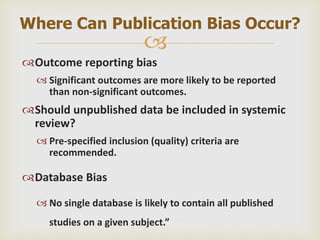 
Outcome reporting bias
 Significant outcomes are more likely to be reported
than non-significant outcomes.
Should unpublished data be included in systemic
review?
 Pre-specified inclusion (quality) criteria are
recommended.
Database Bias
 No single database is likely to contain all published
studies on a given subject.”
Where Can Publication Bias Occur?
 