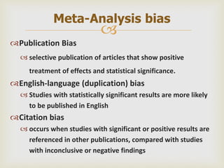
Publication Bias
 selective publication of articles that show positive
treatment of effects and statistical significance.
English-language (duplication) bias
 Studies with statistically significant results are more likely
to be published in English
Citation bias
 occurs when studies with significant or positive results are
referenced in other publications, compared with studies
with inconclusive or negative findings
Meta-Analysis bias
 