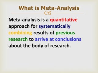 
Meta-analysis is a quantitative
approach for systematically
combining results of previous
research to arrive at conclusions
about the body of research.
What is Meta-Analysis
 