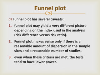 
Funnel plot has several caveats:
1. funnel plot may yield a very different picture
depending on the index used in the analysis
(risk difference versus risk ratio).
2. Funnel plot makes sense only if there is a
reasonable amount of dispersion in the sample
sizes and a reasonable number of studies.
3. even when these criteria are met, the tests
tend to have lower power.
Funnel plot
 