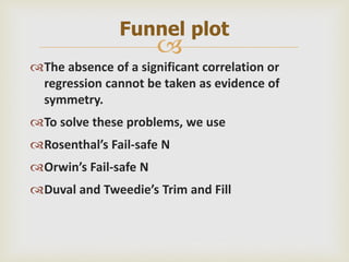 
The absence of a significant correlation or
regression cannot be taken as evidence of
symmetry.
To solve these problems, we use
Rosenthal’s Fail-safe N
Orwin’s Fail-safe N
Duval and Tweedie’s Trim and Fill
Funnel plot
 